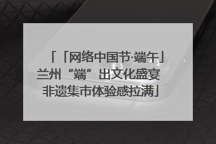「网络中国节·端午」兰州“端”出文化盛宴 非遗集市体验感拉满