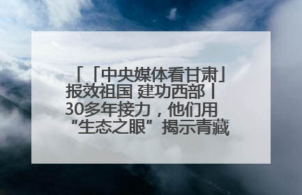「中央媒体看甘肃」报效祖国 建功西部丨30多年接力，他们用“生态之眼”揭示青藏高原的秘密