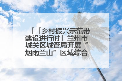 「乡村振兴示范带建设进行时」兰州市城关区城管局开展“烟雨兰山”区域综合整治专项行动