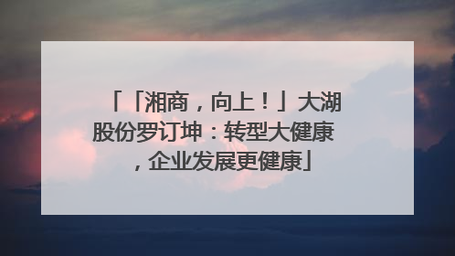 「湘商，向上！」大湖股份罗订坤：转型大健康，企业发展更健康