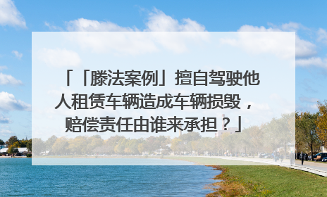 「滕法案例」擅自驾驶他人租赁车辆造成车辆损毁，赔偿责任由谁来承担？