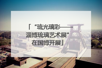 “琉光璃彩——淄博琉璃艺术展”在国博开展