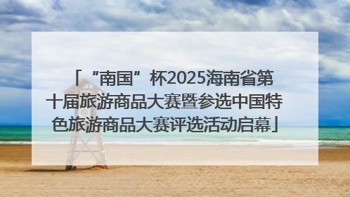 “南国”杯2025海南省第十届旅游商品大赛暨参选中国特色旅游商品大赛评选活动启幕