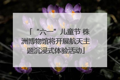 “六一”儿童节 株洲博物馆将开展航天主题沉浸式体验活动