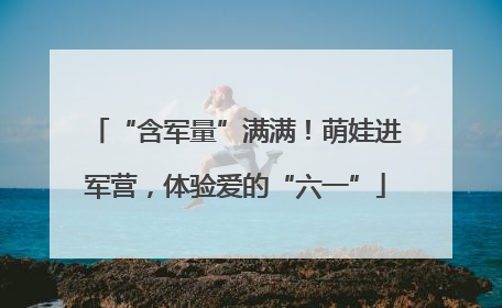 “含军量”满满！萌娃进军营，体验爱的“六一”