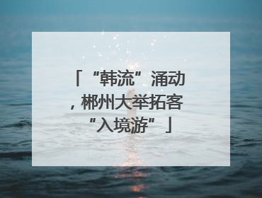 “韩流”涌动，郴州大举拓客“入境游”