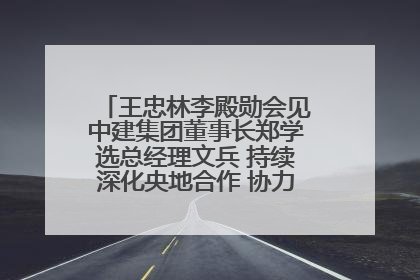 王忠林李殿勋会见中建集团董事长郑学选总经理文兵 持续深化央地合作 协力推动支点建设