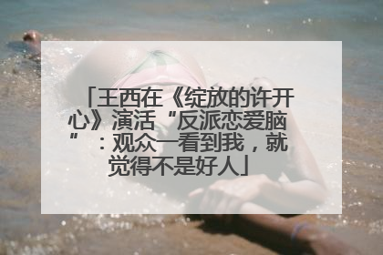 王西在《绽放的许开心》演活“反派恋爱脑”：观众一看到我，就觉得不是好人