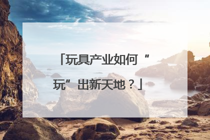 玩具产业如何“玩”出新天地？