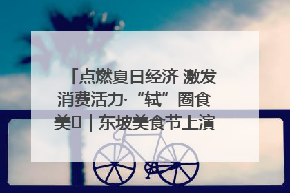 点燃夏日经济 激发消费活力·“轼”圈食美⑪｜东坡美食节上演“文化满汉全席”