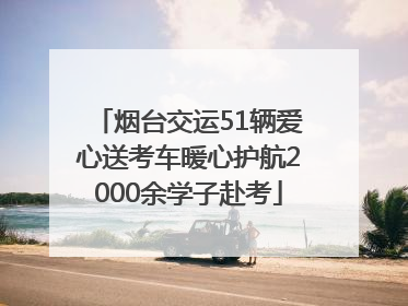 烟台交运51辆爱心送考车暖心护航2000余学子赴考