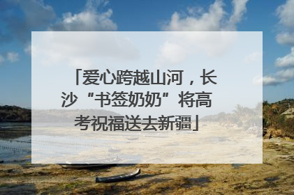 爱心跨越山河，长沙“书签奶奶”将高考祝福送去新疆