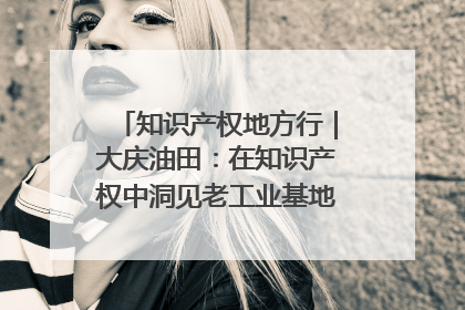 知识产权地方行｜大庆油田：在知识产权中洞见老工业基地的 “创新密码”