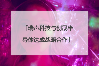 瑞声科技与创晟半导体达成战略合作