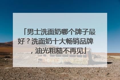 男士洗面奶哪个牌子最好？洗面奶十大畅销品牌，油光粗糙不再见