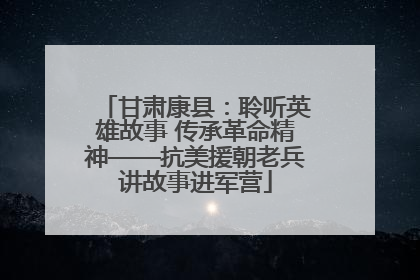 甘肃康县：聆听英雄故事 传承革命精神——抗美援朝老兵讲故事进军营