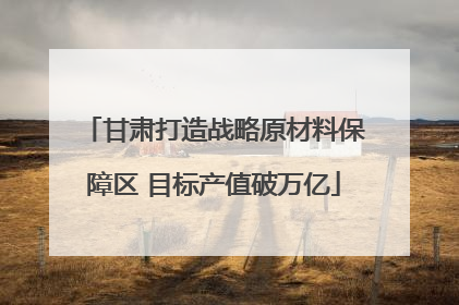 甘肃打造战略原材料保障区 目标产值破万亿