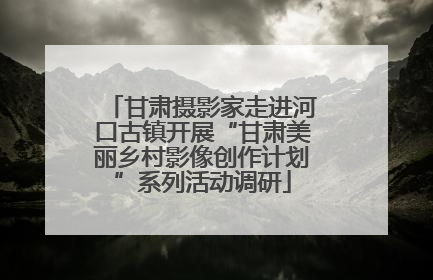甘肃摄影家走进河口古镇开展“甘肃美丽乡村影像创作计划”系列活动调研