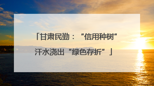 甘肃民勤：“信用种树” 汗水浇出“绿色存折”