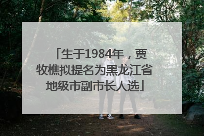 生于1984年，贾牧樵拟提名为黑龙江省地级市副市长人选
