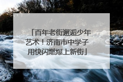 百年老街邂逅少年艺术！济南市中学子用快闪燃爆上新街