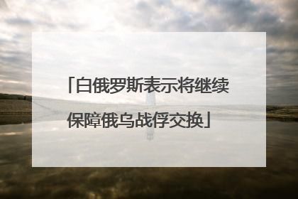 白俄罗斯表示将继续保障俄乌战俘交换