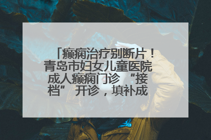 癫痫治疗别断片！青岛市妇女儿童医院成人癫痫门诊 “接档” 开诊，填补成年延续治疗空白