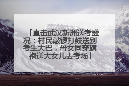 直击武汉新洲送考盛况：村民敲锣打鼓送别考生大巴，母女同穿旗袍送大女儿去考场