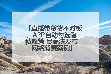 直播带货货不对板、APP自动勾选隐私政策 最高法发布网络消费案例