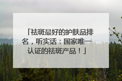 祛斑最好的护肤品排名，听实话：国家唯一认证的祛斑产品！