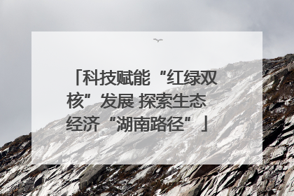 科技赋能“红绿双核”发展 探索生态经济“湖南路径”