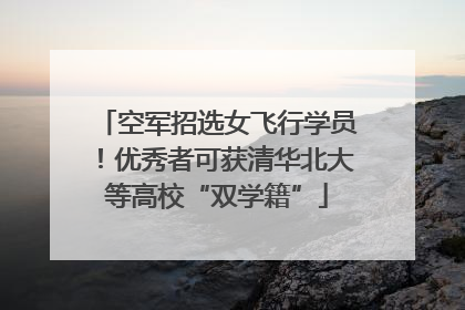 空军招选女飞行学员！优秀者可获清华北大等高校“双学籍”