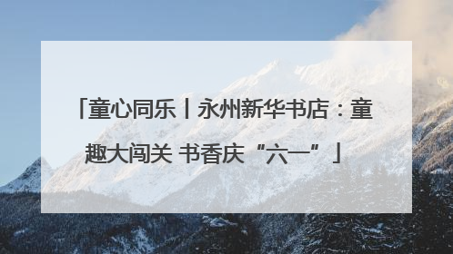 童心同乐丨永州新华书店：童趣大闯关 书香庆“六一”
