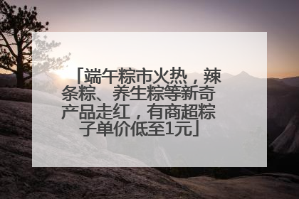 端午粽市火热，辣条粽、养生粽等新奇产品走红，有商超粽子单价低至1元