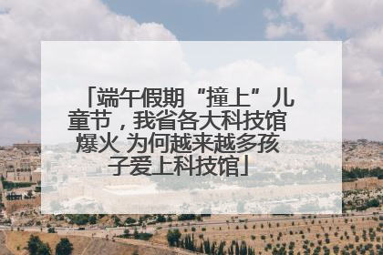端午假期“撞上”儿童节，我省各大科技馆爆火 为何越来越多孩子爱上科技馆