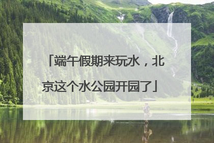 端午假期来玩水，北京这个水公园开园了