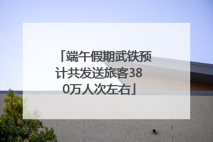 端午假期武铁预计共发送旅客380万人次左右