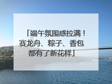 端午氛围感拉满！赛龙舟、粽子、香包都有了新花样
