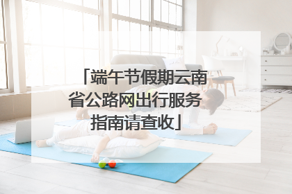端午节假期云南省公路网出行服务指南请查收