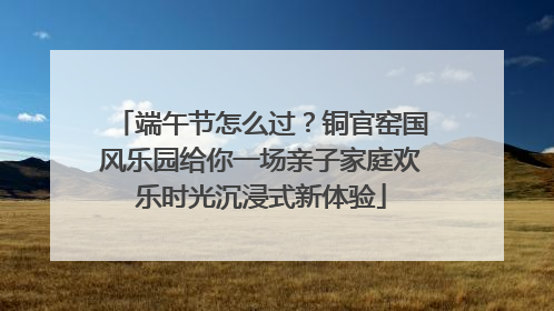 端午节怎么过？铜官窑国风乐园给你一场亲子家庭欢乐时光沉浸式新体验