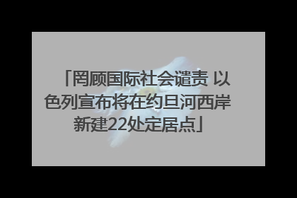 罔顾国际社会谴责 以色列宣布将在约旦河西岸新建22处定居点