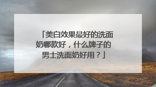 美白效果最好的洗面奶哪款好，什么牌子的男士洗面奶好用？