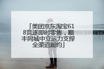 美团京东淘宝618竞逐即时零售，顺丰同城中立运力支撑全渠道履约