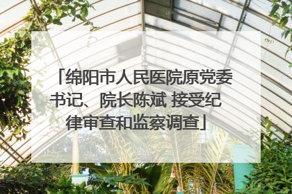 绵阳市人民医院原党委书记、院长陈斌 接受纪律审查和监察调查