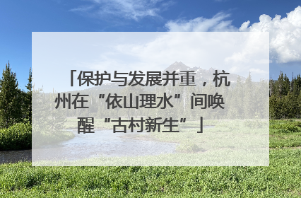 保护与发展并重，杭州在“依山理水”间唤醒“古村新生”