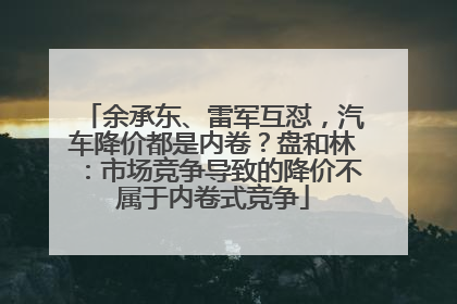 余承东、雷军互怼，汽车降价都是内卷？盘和林：市场竞争导致的降价不属于内卷式竞争