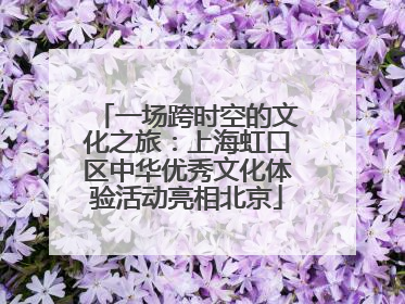 一场跨时空的文化之旅：上海虹口区中华优秀文化体验活动亮相北京