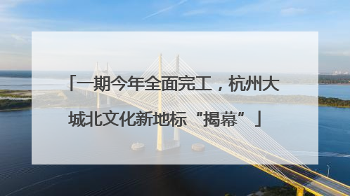 一期今年全面完工，杭州大城北文化新地标“揭幕”
