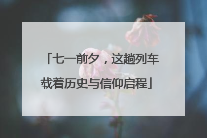 七一前夕，这趟列车载着历史与信仰启程