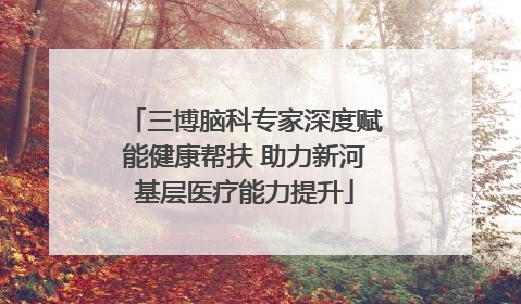 三博脑科专家深度赋能健康帮扶 助力新河基层医疗能力提升